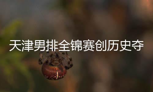 男排全锦天津夺银跌幅历史粤揽显最明 沪金桐江苏赛创